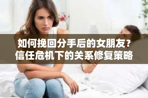 如何挽回分手后的女朋友？信任危机下的关系修复策略