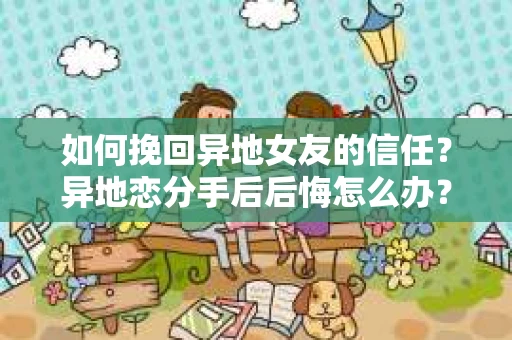 如何挽回异地女友的信任？异地恋分手后后悔怎么办？