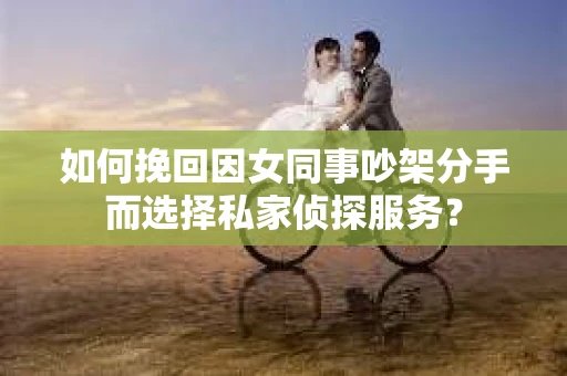 如何挽回因女同事吵架分手而选择私家侦探服务？