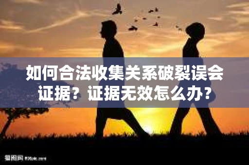 如何合法收集关系破裂误会证据？证据无效怎么办？