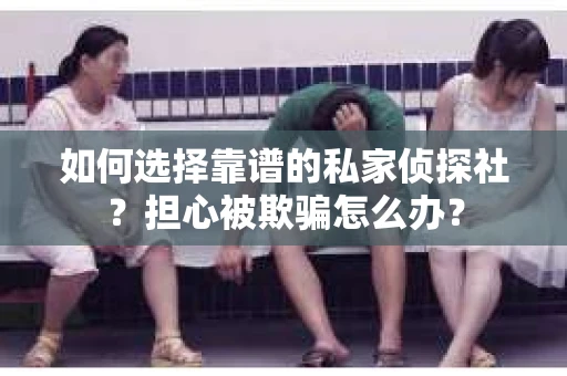 如何选择靠谱的私家侦探社？担心被欺骗怎么办？