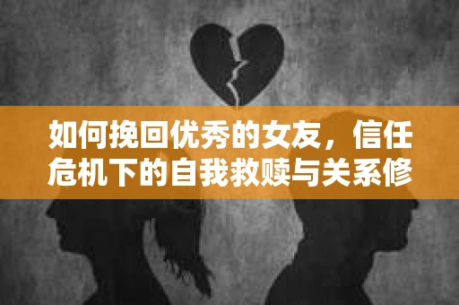 如何挽回优秀的女友，信任危机下的自我救赎与关系修复