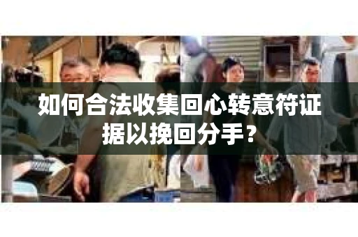 如何合法收集回心转意符证据以挽回分手？