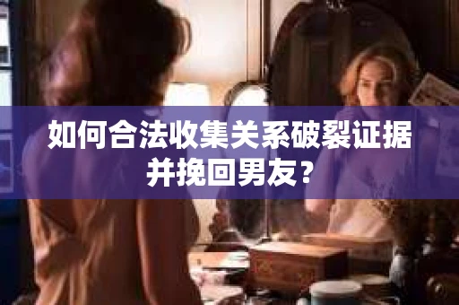 如何合法收集关系破裂证据并挽回男友？