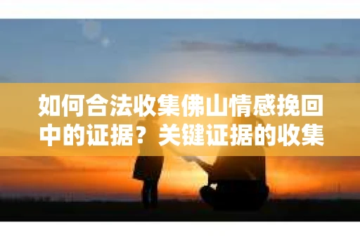 如何合法收集佛山情感挽回中的证据？关键证据的收集与整理