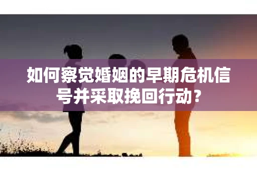 如何察觉婚姻的早期危机信号并采取挽回行动？