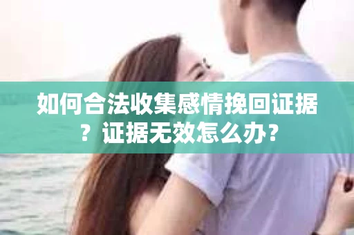 如何合法收集感情挽回证据？证据无效怎么办？