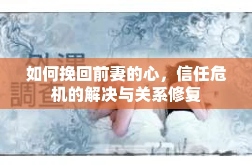 如何挽回前妻的心，信任危机的解决与关系修复