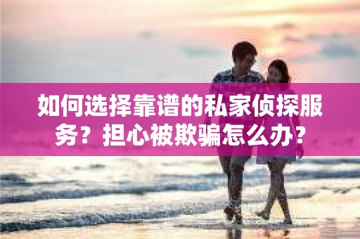 如何选择靠谱的私家侦探服务？担心被欺骗怎么办？