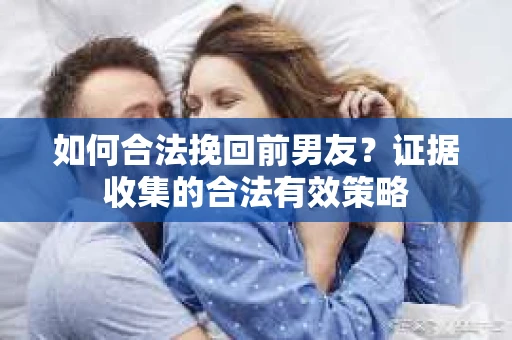 如何合法挽回前男友?证据收集的合法有效策略 如何合法挽回前男友?证据收集的合法有效策略