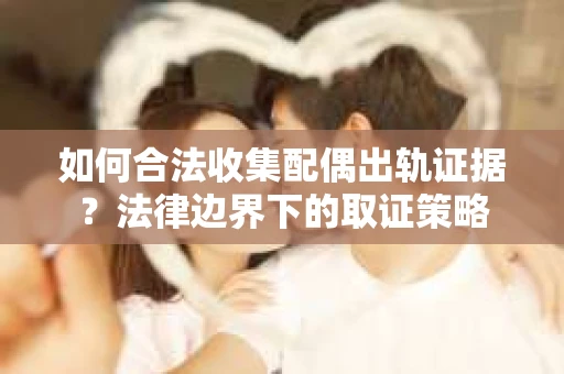 如何合法收集配偶出轨证据？法律边界下的取证策略