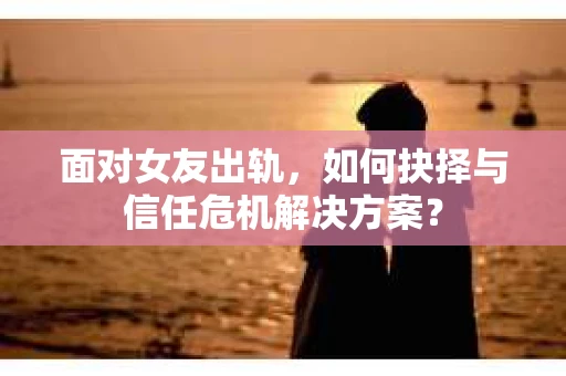 面对女友出轨，如何抉择与信任危机解决方案？