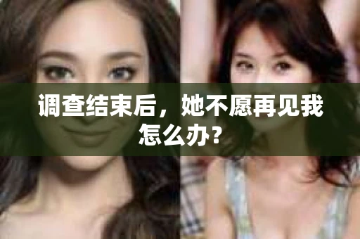 调查结束后，她不愿再见我怎么办？