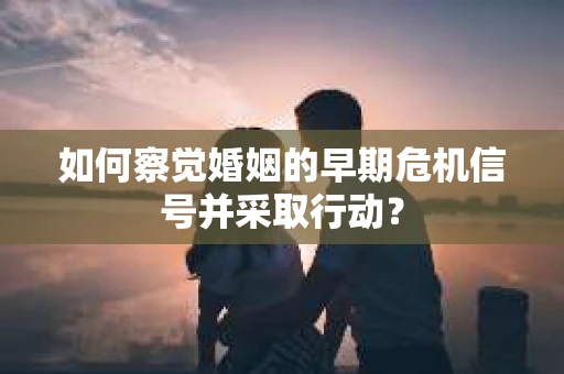 如何察觉婚姻的早期危机信号并采取行动？