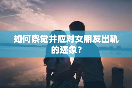 如何察觉并应对女朋友出轨的迹象？