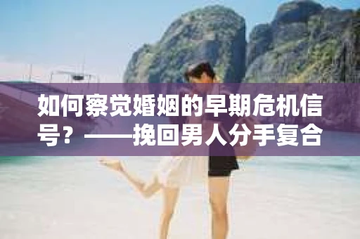 如何察觉婚姻的早期危机信号？——挽回男人分手复合，从细节开始