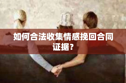如何合法收集情感挽回合同证据？