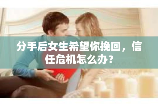 分手后女生希望你挽回，信任危机怎么办？