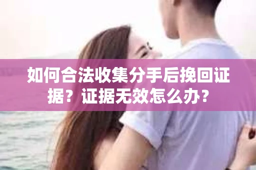 如何合法收集分手后挽回证据？证据无效怎么办？