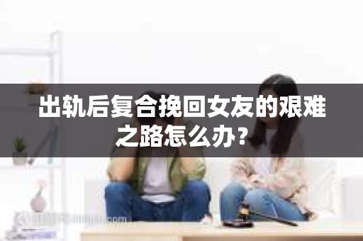 出轨后复合挽回女友的艰难之路怎么办？