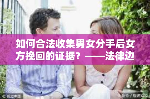 如何合法收集男女分手后女方挽回的证据？——法律边界内的有效证据收集方案