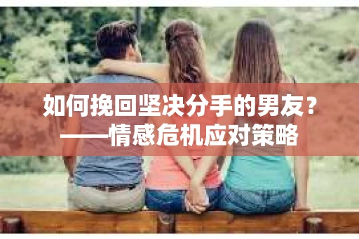 如何挽回坚决分手的男友？——情感危机应对策略