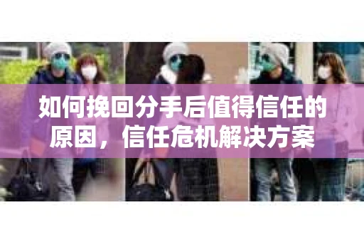如何挽回分手后值得信任的原因，信任危机解决方案