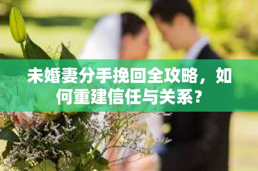 未婚妻分手挽回全攻略，如何重建信任与关系？