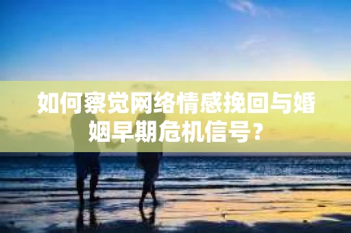 如何察觉网络情感挽回与婚姻早期危机信号？