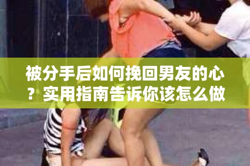 被分手后如何挽回男友的心？实用指南告诉你该怎么做