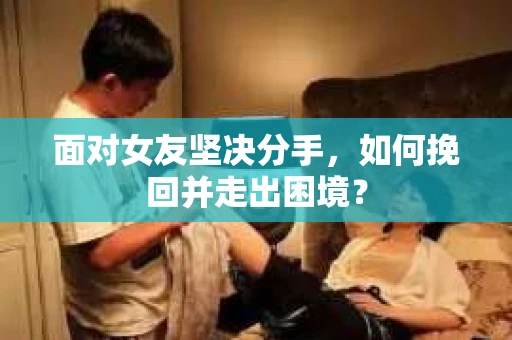 面对女友坚决分手，如何挽回并走出困境？