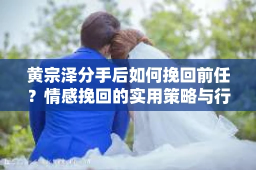 黄宗泽分手后如何挽回前任？情感挽回的实用策略与行动指南
