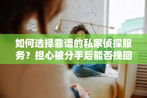 如何选择靠谱的私家侦探服务？担心被分手后能否挽回及侦探社欺骗怎么办？