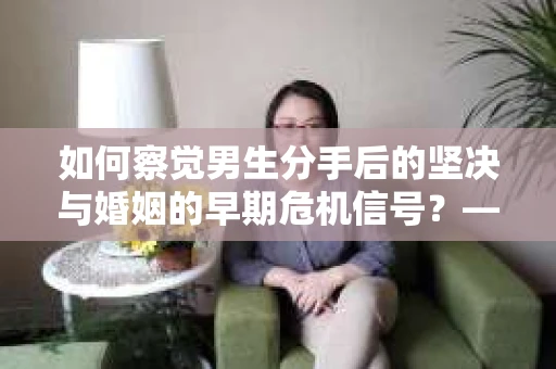 如何察觉男生分手后的坚决与婚姻的早期危机信号？——你的关系守护指南