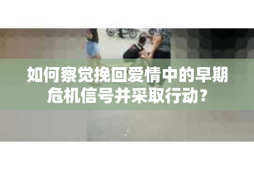 如何察觉挽回爱情中的早期危机信号并采取行动？