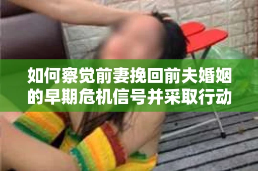 如何察觉前妻挽回前夫婚姻的早期危机信号并采取行动？