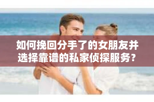 如何挽回分手了的女朋友并选择靠谱的私家侦探服务？