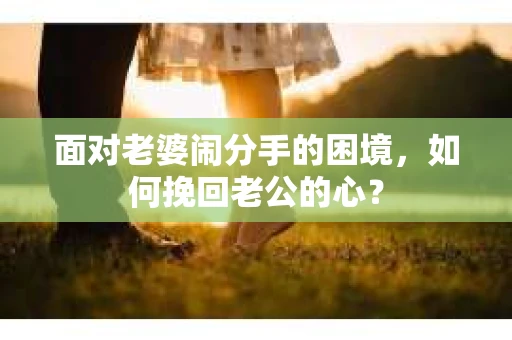 面对老婆闹分手的困境，如何挽回老公的心？