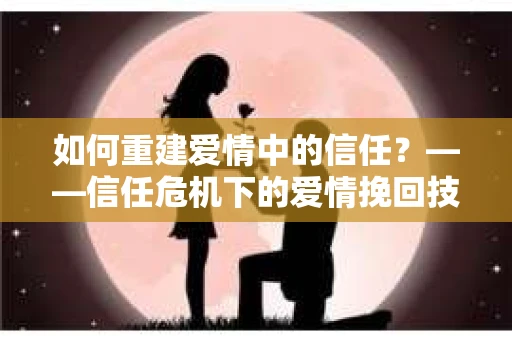 如何重建爱情中的信任？——信任危机下的爱情挽回技巧