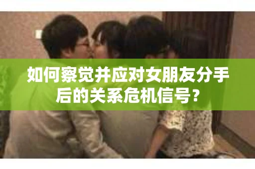 如何察觉并应对女朋友分手后的关系危机信号？