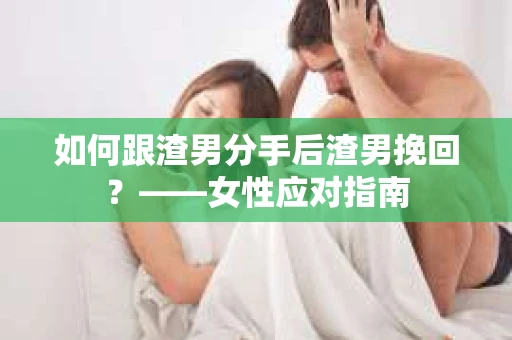 如何跟渣男分手后渣男挽回？——女性应对指南