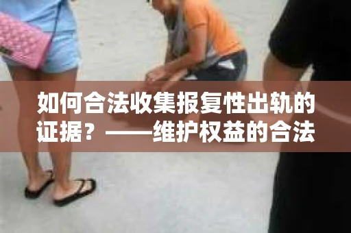 如何合法收集报复性出轨的证据？——维护权益的合法途径与策略