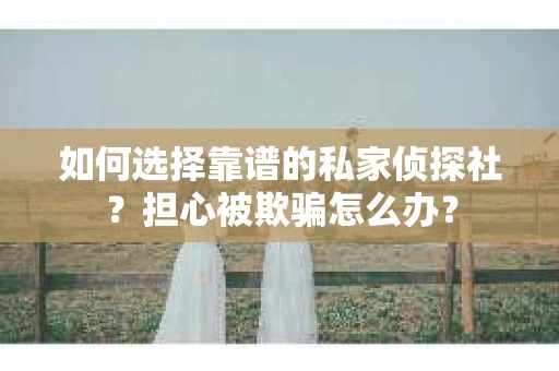 如何选择靠谱的私家侦探社？担心被欺骗怎么办？