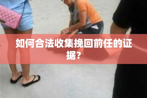 如何合法收集挽回前任的证据？