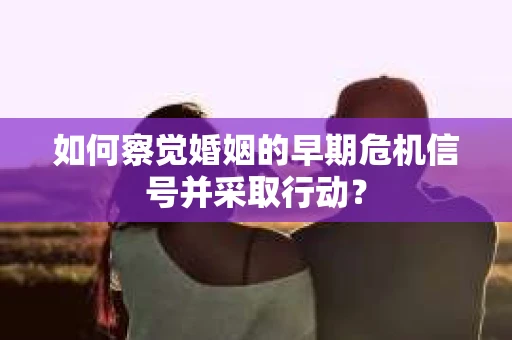 如何察觉婚姻的早期危机信号并采取行动？