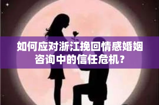 如何应对浙江挽回情感婚姻咨询中的信任危机？
