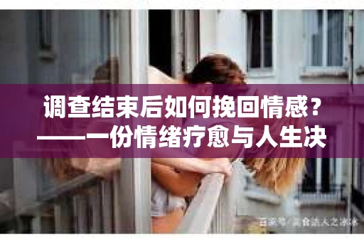 调查结束后如何挽回情感？——一份情绪疗愈与人生决策的指南