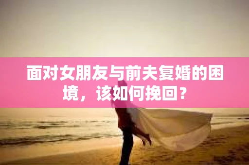 面对女朋友与前夫复婚的困境，该如何挽回？