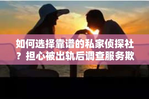 如何选择靠谱的私家侦探社？担心被出轨后调查服务欺骗怎么办？
