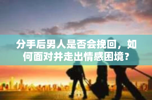 分手后男人是否会挽回，如何面对并走出情感困境？